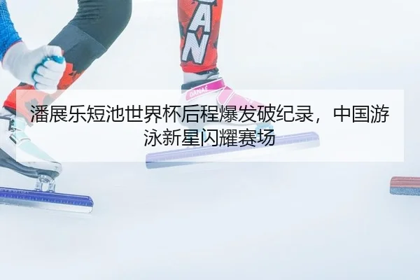 潘展乐短池世界杯后程爆发破纪录，中国游泳新星闪耀赛场