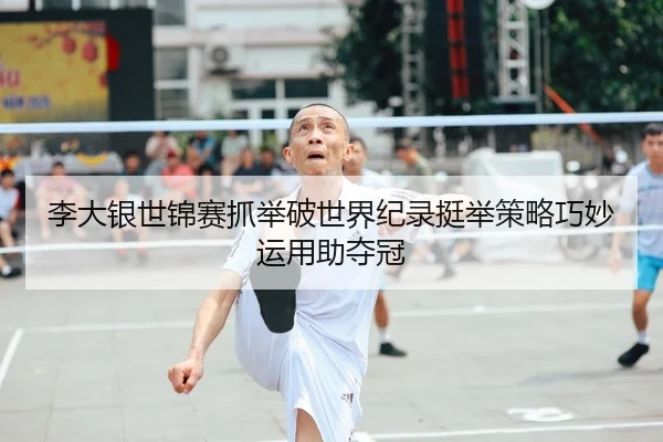 李大银世锦赛抓举破世界纪录挺举策略巧妙运用助夺冠