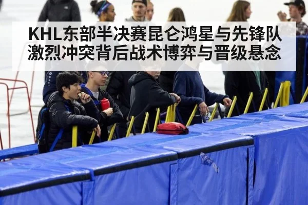 KHL东部半决赛昆仑鸿星与先锋队激烈冲突背后战术博弈与晋级悬念